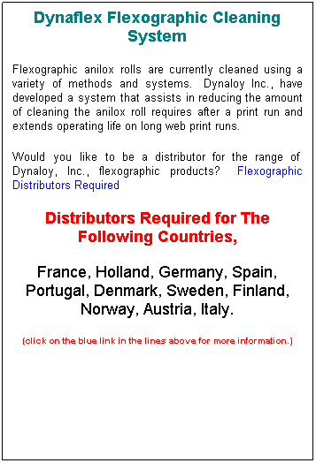 Text Box: Dynaflex Flexographic Cleaning System
Flexographic anilox rolls are currently cleaned using a variety of methods and systems.  Dynaloy Inc., have developed a system that assists in reducing the amount of cleaning the anilox roll requires after a print run and extends operating life on long web print runs.
Would you like to be a distributor for the range of  Dynaloy, Inc., flexographic products?   Flexographic Distributors Required
Distributors Required for The Following Countries, 
France, Holland, Germany, Spain, Portugal, Denmark, Sweden, Finland, Norway, Austria, Italy.
(click on the blue link in the lines above for more information.)
 
