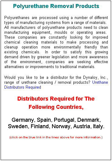 Text Box: Polyurethane Removal Products
Polyurethanes are processed using a number of different types of manufacturing systems from a range of materials.  All manufacturers of polyurethane products need to clean manufacturing equipment, moulds or operating areas.  These companies are constantly looking for improved chemical cleaning materials to make processing and cleanup operation more environmentally friendly than existing chemicals.  In order to satisfy this growing demand driven by greener legislation and more awareness of the environment, companies are seeking effective alternatives or improvements to traditional materials.
Would you like to be a distributor for the Dynaloy, Inc., range of urethane cleaning / removal products? Urethane Distributors Required  
Distributors Required for The Following Countries, 
Germany, Spain, Portugal, Denmark, Sweden, Finland, Norway, Austria, Italy. 
(click on the blue link in the lines above for more information.)
 
